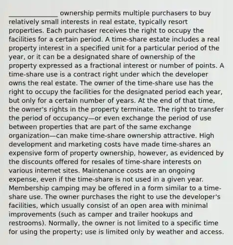 _______________ ownership permits multiple purchasers to buy relatively small interests in real estate, typically resort properties. Each purchaser receives the right to occupy the facilities for a certain period. A time-share estate includes a real property interest in a specified unit for a particular period of the year, or it can be a designated share of ownership of the property expressed as a fractional interest or number of points. A time-share use is a contract right under which the developer owns the real estate. The owner of the time-share use has the right to occupy the facilities for the designated period each year, but only for a certain number of years. At the end of that time, the owner's rights in the property terminate. The right to transfer the period of occupancy—or even exchange the period of use between properties that are part of the same exchange organization—can make time-share ownership attractive. High development and marketing costs have made time-shares an expensive form of property ownership, however, as evidenced by the discounts offered for resales of time-share interests on various internet sites. Maintenance costs are an ongoing expense, even if the time-share is not used in a given year. Membership camping may be offered in a form similar to a time-share use. The owner purchases the right to use the developer's facilities, which usually consist of an open area with minimal improvements (such as camper and trailer hookups and restrooms). Normally, the owner is not limited to a specific time for using the property; use is limited only by weather and access.