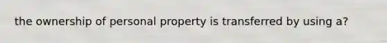 the ownership of personal property is transferred by using a?