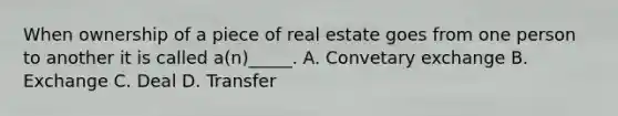 When ownership of a piece of real estate goes from one person to another it is called a(n)_____. A. Convetary exchange B. Exchange C. Deal D. Transfer