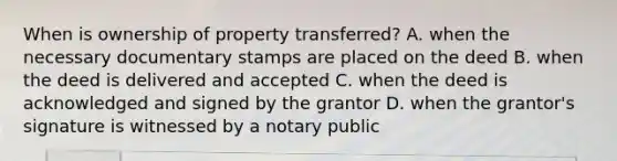 When is ownership of property transferred? A. when the necessary documentary stamps are placed on the deed B. when the deed is delivered and accepted C. when the deed is acknowledged and signed by the grantor D. when the grantor's signature is witnessed by a notary public