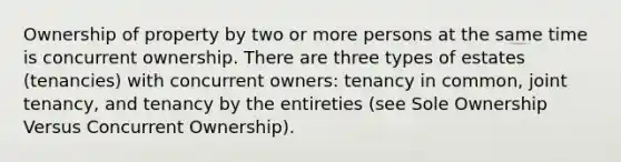 Ownership of property by two or more persons at the same time is concurrent ownership. There are three types of estates (tenancies) with concurrent owners: tenancy in common, joint tenancy, and tenancy by the entireties (see Sole Ownership Versus Concurrent Ownership).