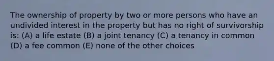 The ownership of property by two or more persons who have an undivided interest in the property but has no right of survivorship is: (A) a life estate (B) a joint tenancy (C) a tenancy in common (D) a fee common (E) none of the other choices