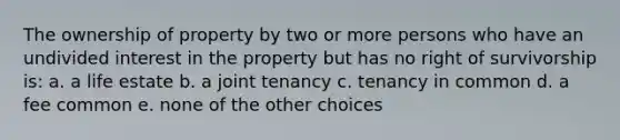 The ownership of property by two or more persons who have an undivided interest in the property but has no right of survivorship is: a. a life estate b. a joint tenancy c. tenancy in common d. a fee common e. none of the other choices