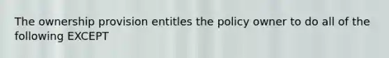 The ownership provision entitles the policy owner to do all of the following EXCEPT