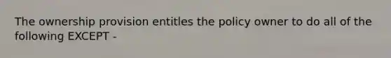 The ownership provision entitles the policy owner to do all of the following EXCEPT -