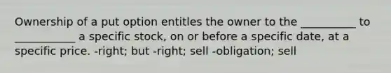 Ownership of a put option entitles the owner to the __________ to ___________ a specific stock, on or before a specific date, at a specific price. -right; but -right; sell -obligation; sell