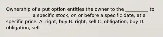 Ownership of a put option entitles the owner to the __________ to ___________ a specific stock, on or before a specific date, at a specific price. A. right, buy B. right, sell C. obligation, buy D. obligation, sell