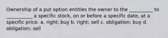 Ownership of a put option entitles the owner to the __________ to ___________ a specific stock, on or before a specific date, at a specific price. a. right; buy b. right; sell c. obligation; buy d. obligation; sell