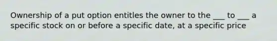 Ownership of a put option entitles the owner to the ___ to ___ a specific stock on or before a specific date, at a specific price