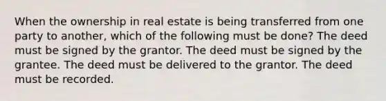 When the ownership in real estate is being transferred from one party to another, which of the following must be done? The deed must be signed by the grantor. The deed must be signed by the grantee. The deed must be delivered to the grantor. The deed must be recorded.