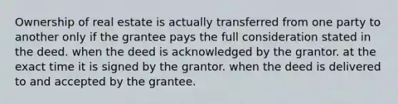 Ownership of real estate is actually transferred from one party to another only if the grantee pays the full consideration stated in the deed. when the deed is acknowledged by the grantor. at the exact time it is signed by the grantor. when the deed is delivered to and accepted by the grantee.