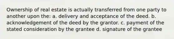 Ownership of real estate is actually transferred from one party to another upon the: a. delivery and acceptance of the deed. b. acknowledgement of the deed by the grantor. c. payment of the stated consideration by the grantee d. signature of the grantee