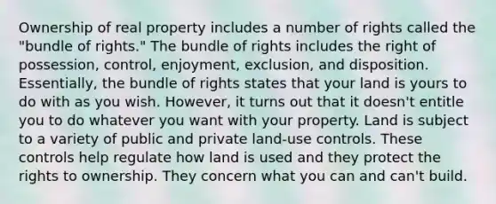 Ownership of real property includes a number of rights called the "bundle of rights." The bundle of rights includes the right of possession, control, enjoyment, exclusion, and disposition. Essentially, the bundle of rights states that your land is yours to do with as you wish. However, it turns out that it doesn't entitle you to do whatever you want with your property. Land is subject to a variety of public and private land-use controls. These controls help regulate how land is used and they protect the rights to ownership. They concern what you can and can't build.