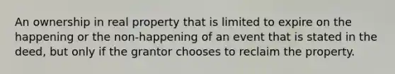 An ownership in real property that is limited to expire on the happening or the non-happening of an event that is stated in the deed, but only if the grantor chooses to reclaim the property.