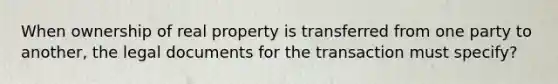 When ownership of real property is transferred from one party to another, the legal documents for the transaction must specify?