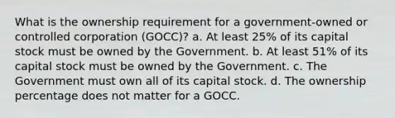 What is the ownership requirement for a government-owned or controlled corporation (GOCC)? a. At least 25% of its capital stock must be owned by the Government. b. At least 51% of its capital stock must be owned by the Government. c. The Government must own all of its capital stock. d. The ownership percentage does not matter for a GOCC.