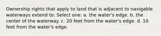 Ownership rights that apply to land that is adjacent to navigable waterways extend to: Select one: a. the water's edge. b. the center of the waterway. c. 20 feet from the water's edge. d. 10 feet from the water's edge.