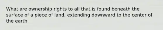 What are ownership rights to all that is found beneath the surface of a piece of land, extending downward to the center of the earth.