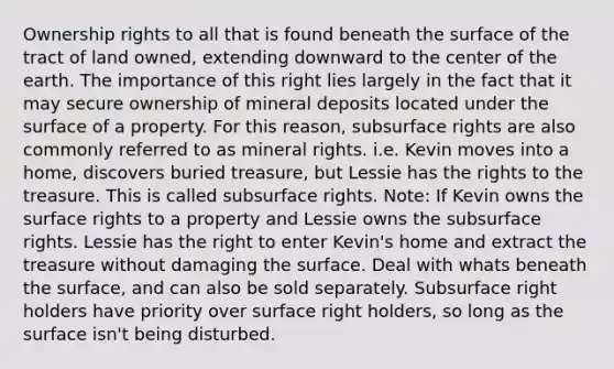 Ownership rights to all that is found beneath the surface of the tract of land owned, extending downward to the center of the earth. The importance of this right lies largely in the fact that it may secure ownership of mineral deposits located under the surface of a property. For this reason, subsurface rights are also commonly referred to as mineral rights. i.e. Kevin moves into a home, discovers buried treasure, but Lessie has the rights to the treasure. This is called subsurface rights. Note: If Kevin owns the surface rights to a property and Lessie owns the subsurface rights. Lessie has the right to enter Kevin's home and extract the treasure without damaging the surface. Deal with whats beneath the surface, and can also be sold separately. Subsurface right holders have priority over surface right holders, so long as the surface isn't being disturbed.