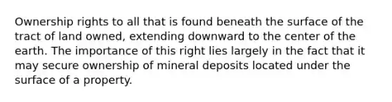 Ownership rights to all that is found beneath the surface of the tract of land owned, extending downward to the center of the earth. The importance of this right lies largely in the fact that it may secure ownership of mineral deposits located under the surface of a property.