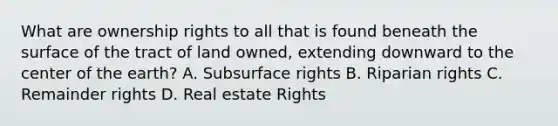 What are ownership rights to all that is found beneath the surface of the tract of land owned, extending downward to the center of the earth? A. Subsurface rights B. Riparian rights C. Remainder rights D. Real estate Rights