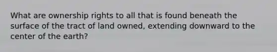 What are ownership rights to all that is found beneath the surface of the tract of land owned, extending downward to the center of the earth?