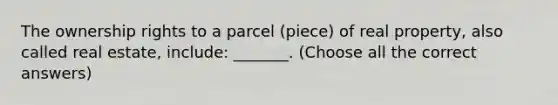 The ownership rights to a parcel (piece) of real property, also called real estate, include: _______. (Choose all the correct answers)