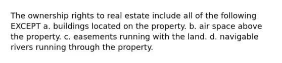 The ownership rights to real estate include all of the following EXCEPT a. buildings located on the property. b. air space above the property. c. easements running with the land. d. navigable rivers running through the property.