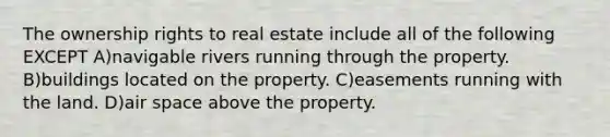 The ownership rights to real estate include all of the following EXCEPT A)navigable rivers running through the property. B)buildings located on the property. C)easements running with the land. D)air space above the property.