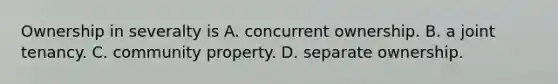 Ownership in severalty is A. concurrent ownership. B. a joint tenancy. C. community property. D. separate ownership.