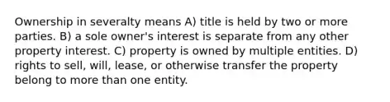 Ownership in severalty means A) title is held by two or more parties. B) a sole owner's interest is separate from any other property interest. C) property is owned by multiple entities. D) rights to sell, will, lease, or otherwise transfer the property belong to more than one entity.