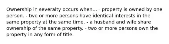 Ownership in severalty occurs when... - property is owned by one person. - two or more persons have identical interests in the same property at the same time. - a husband and wife share ownership of the same property. - two or more persons own the property in any form of title.