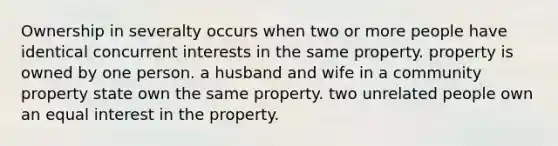 Ownership in severalty occurs when two or more people have identical concurrent interests in the same property. property is owned by one person. a husband and wife in a community property state own the same property. two unrelated people own an equal interest in the property.