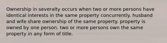 Ownership in severalty occurs when two or more persons have identical interests in the same property concurrently. husband and wife share ownership of the same property. property is owned by one person. two or more persons own the same property in any form of title.