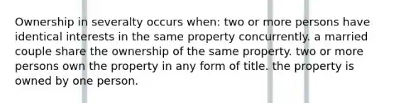 Ownership in severalty occurs when: two or more persons have identical interests in the same property concurrently. a married couple share the ownership of the same property. two or more persons own the property in any form of title. the property is owned by one person.