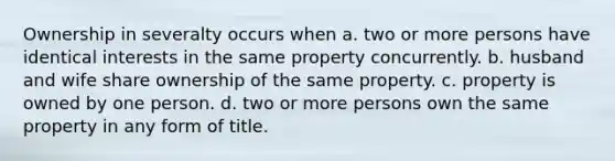 Ownership in severalty occurs when a. two or more persons have identical interests in the same property concurrently. b. husband and wife share ownership of the same property. c. property is owned by one person. d. two or more persons own the same property in any form of title.