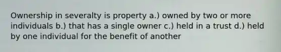 Ownership in severalty is property a.) owned by two or more individuals b.) that has a single owner c.) held in a trust d.) held by one individual for the benefit of another