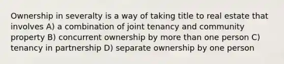 Ownership in severalty is a way of taking title to real estate that involves A) a combination of joint tenancy and community property B) concurrent ownership by more than one person C) tenancy in partnership D) separate ownership by one person