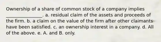 Ownership of a share of common stock of a company implies ________________. a. residual claim of the assets and proceeds of the firm. b. a claim on the value of the firm after other claimants have been satisfied. c. an ownership interest in a company. d. All of the above. e. A. and B. only.