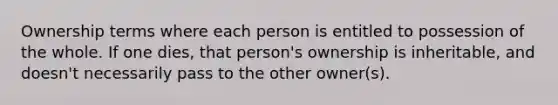 Ownership terms where each person is entitled to possession of the whole. If one dies, that person's ownership is inheritable, and doesn't necessarily pass to the other owner(s).