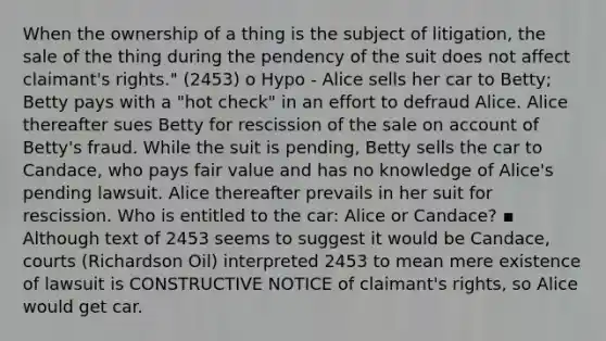 When the ownership of a thing is the subject of litigation, the sale of the thing during the pendency of the suit does not affect claimant's rights." (2453) o Hypo - Alice sells her car to Betty; Betty pays with a "hot check" in an effort to defraud Alice. Alice thereafter sues Betty for rescission of the sale on account of Betty's fraud. While the suit is pending, Betty sells the car to Candace, who pays fair value and has no knowledge of Alice's pending lawsuit. Alice thereafter prevails in her suit for rescission. Who is entitled to the car: Alice or Candace? ▪ Although text of 2453 seems to suggest it would be Candace, courts (Richardson Oil) interpreted 2453 to mean mere existence of lawsuit is CONSTRUCTIVE NOTICE of claimant's rights, so Alice would get car.