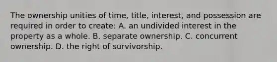 The ownership unities of time, title, interest, and possession are required in order to create: A. an undivided interest in the property as a whole. B. separate ownership. C. concurrent ownership. D. the right of survivorship.