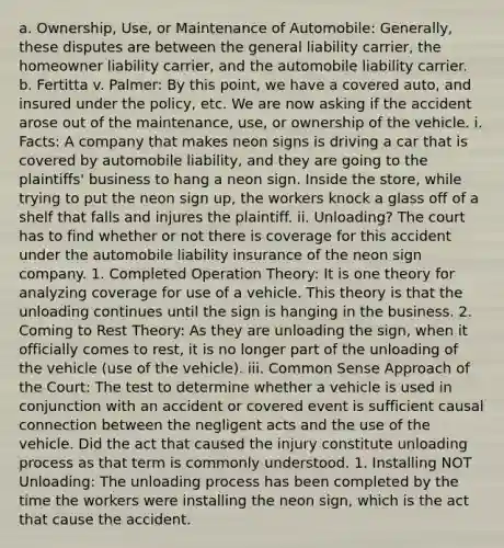 a. Ownership, Use, or Maintenance of Automobile: Generally, these disputes are between the general liability carrier, the homeowner liability carrier, and the automobile liability carrier. b. Fertitta v. Palmer: By this point, we have a covered auto, and insured under the policy, etc. We are now asking if the accident arose out of the maintenance, use, or ownership of the vehicle. i. Facts: A company that makes neon signs is driving a car that is covered by automobile liability, and they are going to the plaintiffs' business to hang a neon sign. Inside the store, while trying to put the neon sign up, the workers knock a glass off of a shelf that falls and injures the plaintiff. ii. Unloading? The court has to find whether or not there is coverage for this accident under the automobile liability insurance of the neon sign company. 1. Completed Operation Theory: It is one theory for analyzing coverage for use of a vehicle. This theory is that the unloading continues until the sign is hanging in the business. 2. Coming to Rest Theory: As they are unloading the sign, when it officially comes to rest, it is no longer part of the unloading of the vehicle (use of the vehicle). iii. Common Sense Approach of the Court: The test to determine whether a vehicle is used in conjunction with an accident or covered event is sufficient causal connection between the negligent acts and the use of the vehicle. Did the act that caused the injury constitute unloading process as that term is commonly understood. 1. Installing NOT Unloading: The unloading process has been completed by the time the workers were installing the neon sign, which is the act that cause the accident.