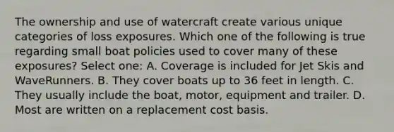 The ownership and use of watercraft create various unique categories of loss exposures. Which one of the following is true regarding small boat policies used to cover many of these exposures? Select one: A. Coverage is included for Jet Skis and WaveRunners. B. They cover boats up to 36 feet in length. C. They usually include the boat, motor, equipment and trailer. D. Most are written on a replacement cost basis.