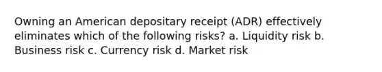 Owning an American depositary receipt (ADR) effectively eliminates which of the following risks? a. Liquidity risk b. Business risk c. Currency risk d. Market risk