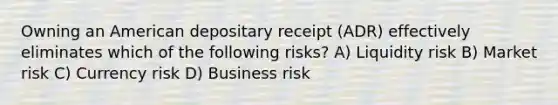 Owning an American depositary receipt (ADR) effectively eliminates which of the following risks? A) Liquidity risk B) Market risk C) Currency risk D) Business risk