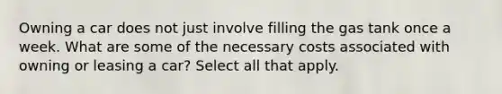 Owning a car does not just involve filling the gas tank once a week. What are some of the necessary costs associated with owning or leasing a car? Select all that apply.
