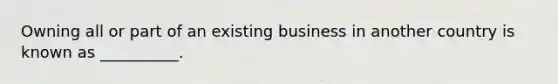 Owning all or part of an existing business in another country is known as __________.