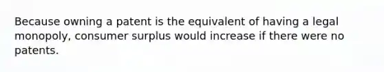 Because owning a patent is the equivalent of having a legal monopoly, consumer surplus would increase if there were no patents.