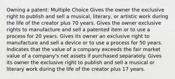 Owning a patent: Multiple Choice Gives the owner the exclusive right to publish and sell a musical, literary, or artistic work during the life of the creator plus 70 years. Gives the owner exclusive rights to manufacture and sell a patented item or to use a process for 20 years. Gives its owner an exclusive right to manufacture and sell a device or to use a process for 50 years. Indicates that the value of a company exceeds the fair market value of a company's net assets if purchased separately. Gives its owner the exclusive right to publish and sell a musical or literary work during the life of the creator plus 17 years.